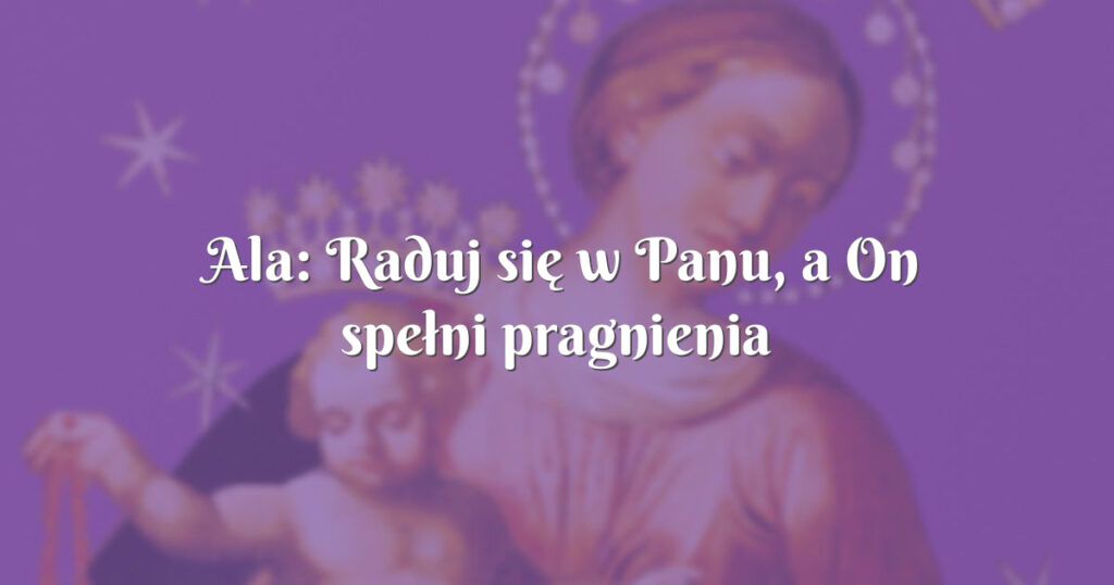ala: raduj się w panu, a on spełni pragnienia twego serca. ps 37,4