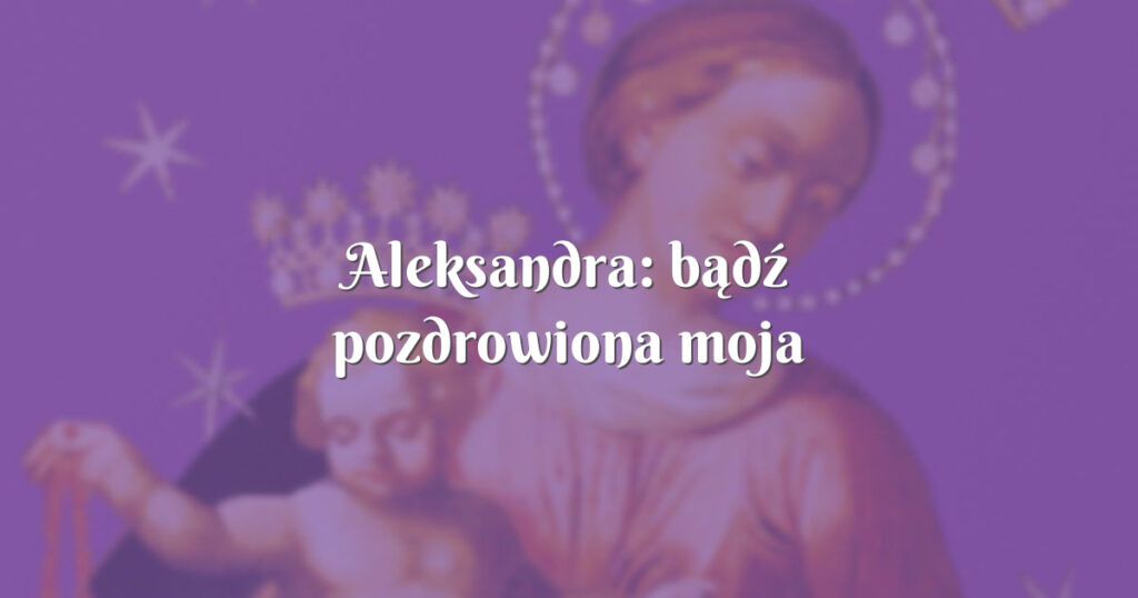 aleksandra: bądź pozdrowiona moja matko,królowo serc naszych !!!!