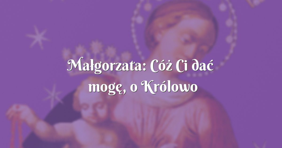 Małgorzata: Cóż Ci dać mogę, o Królowo pełna miłości..."